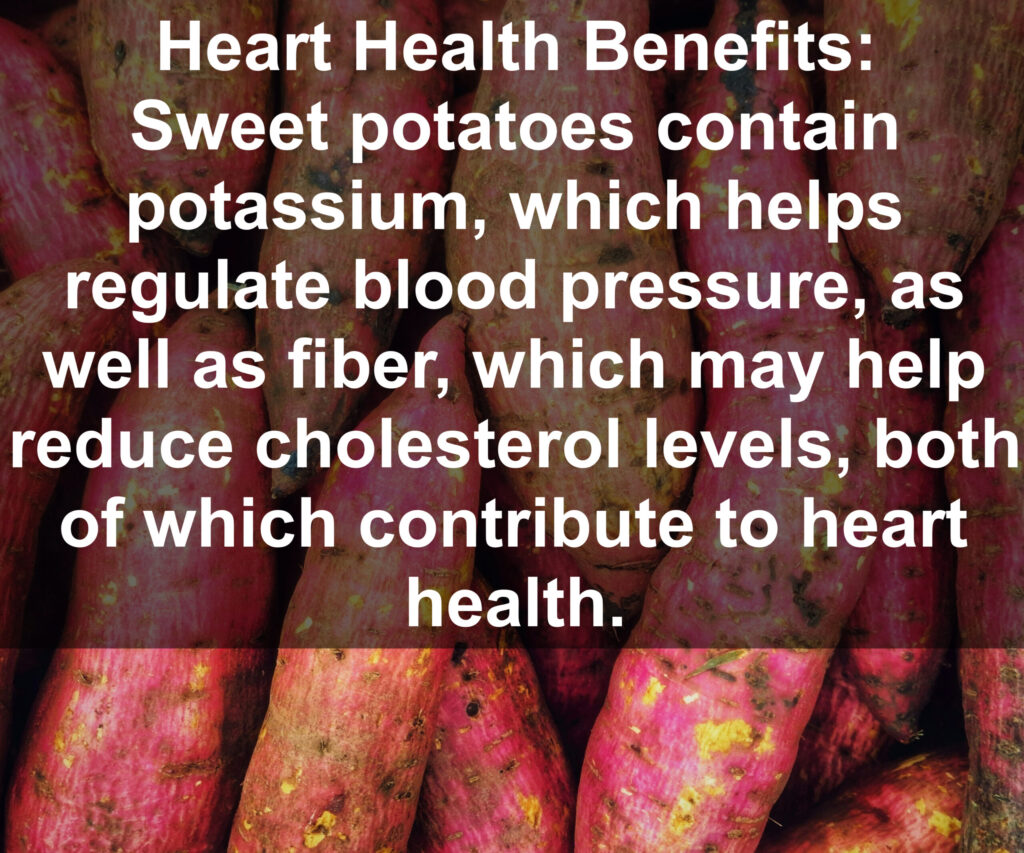 9. Heart Health Benefits: Sweet potatoes contain potassium, which helps regulate blood pressure, as well as fiber, which may help reduce cholesterol levels, both of which contribute to heart health.