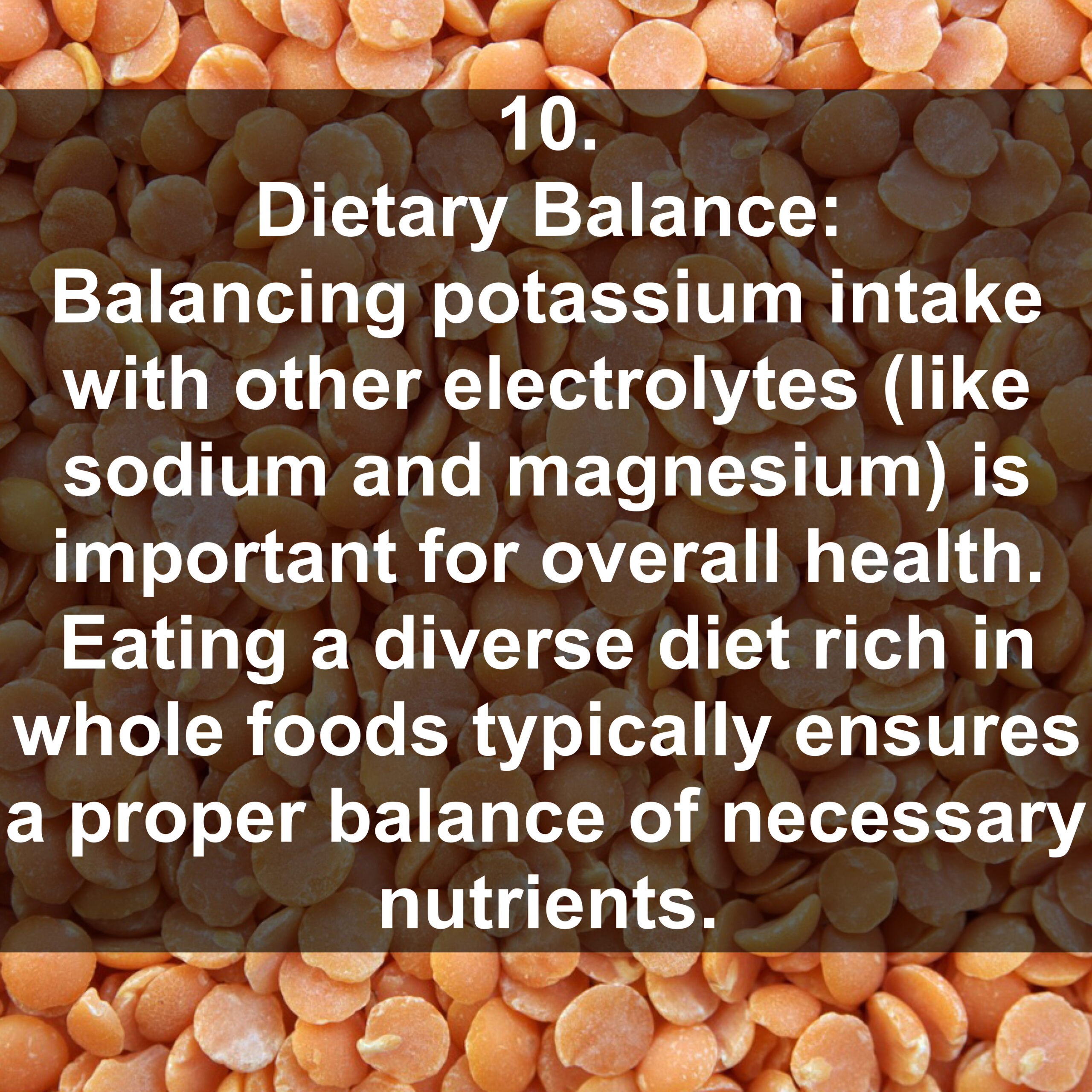 10. Dietary Balance: Balancing potassium intake with other electrolytes (like sodium and magnesium) is important for overall health. Eating a diverse diet rich in whole foods typically ensures a proper balance of necessary nutrients.