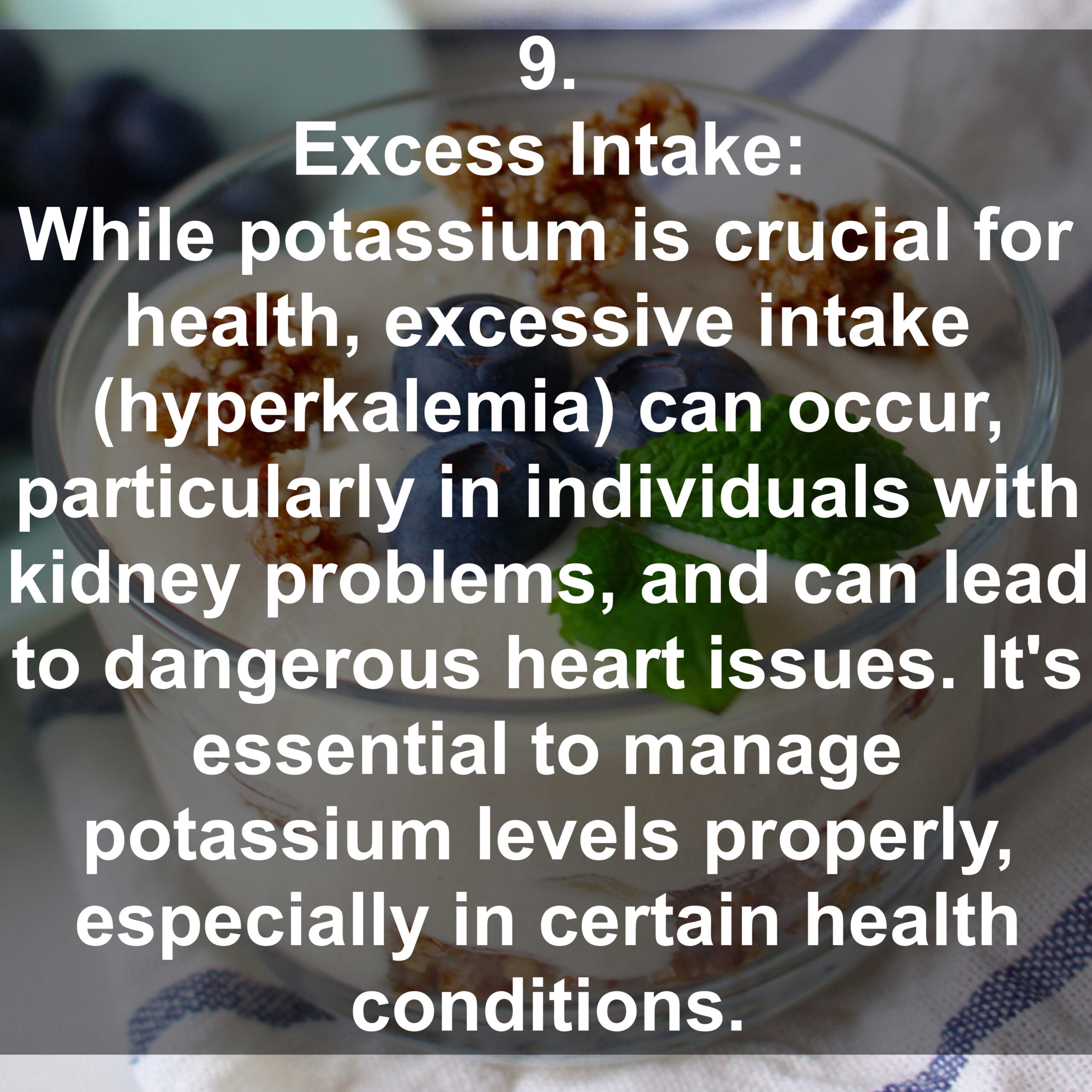 9. Excess Intake: While potassium is crucial for health, excessive intake (hyperkalemia) can occur, particularly in individuals with kidney problems, and can lead to dangerous heart issues. It's essential to manage potassium levels properly, especially in certain health conditions.