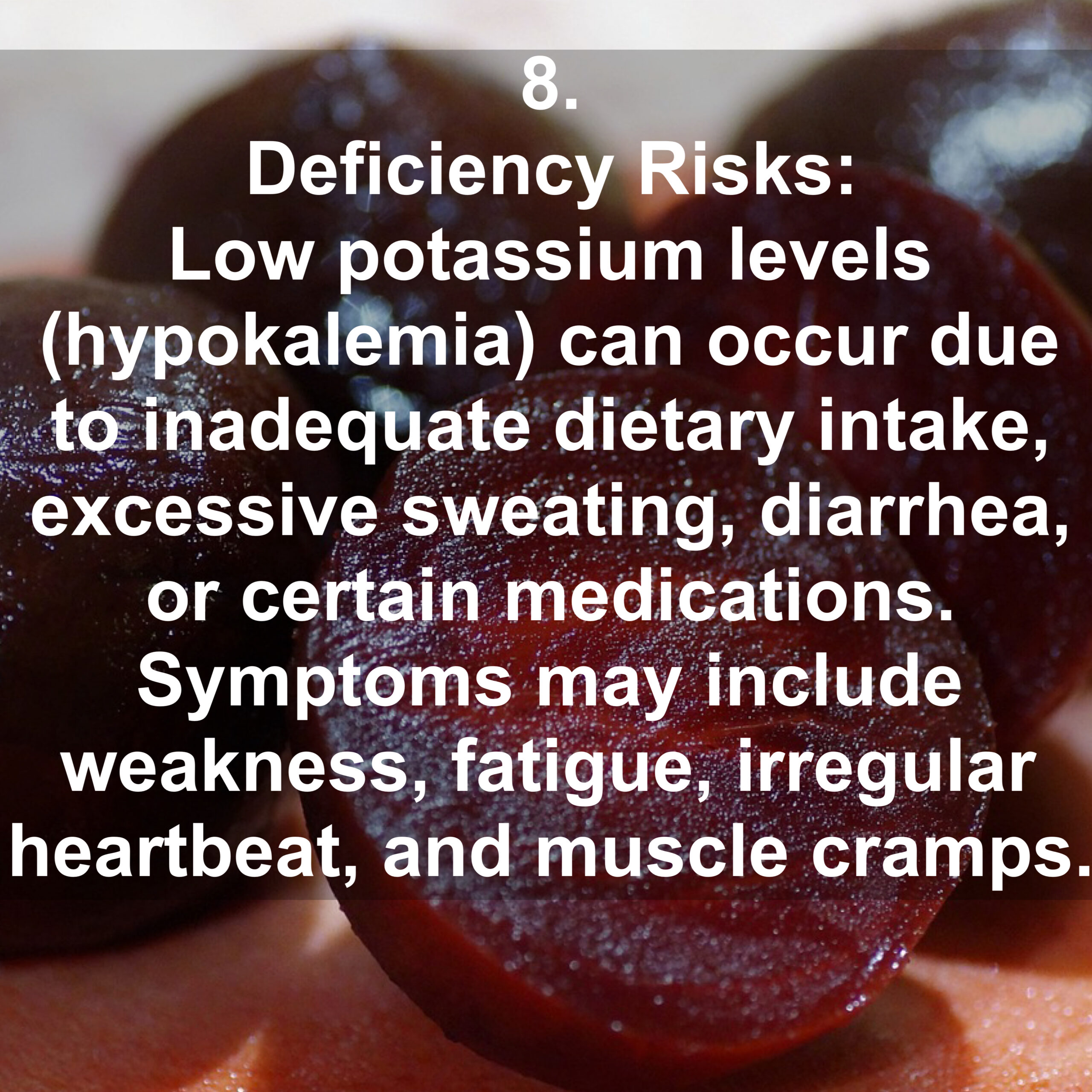 8. Deficiency Risks: Low potassium levels (hypokalemia) can occur due to inadequate dietary intake, excessive sweating, diarrhea, or certain medications. Symptoms may include weakness, fatigue, irregular heartbeat, and muscle cramps.
