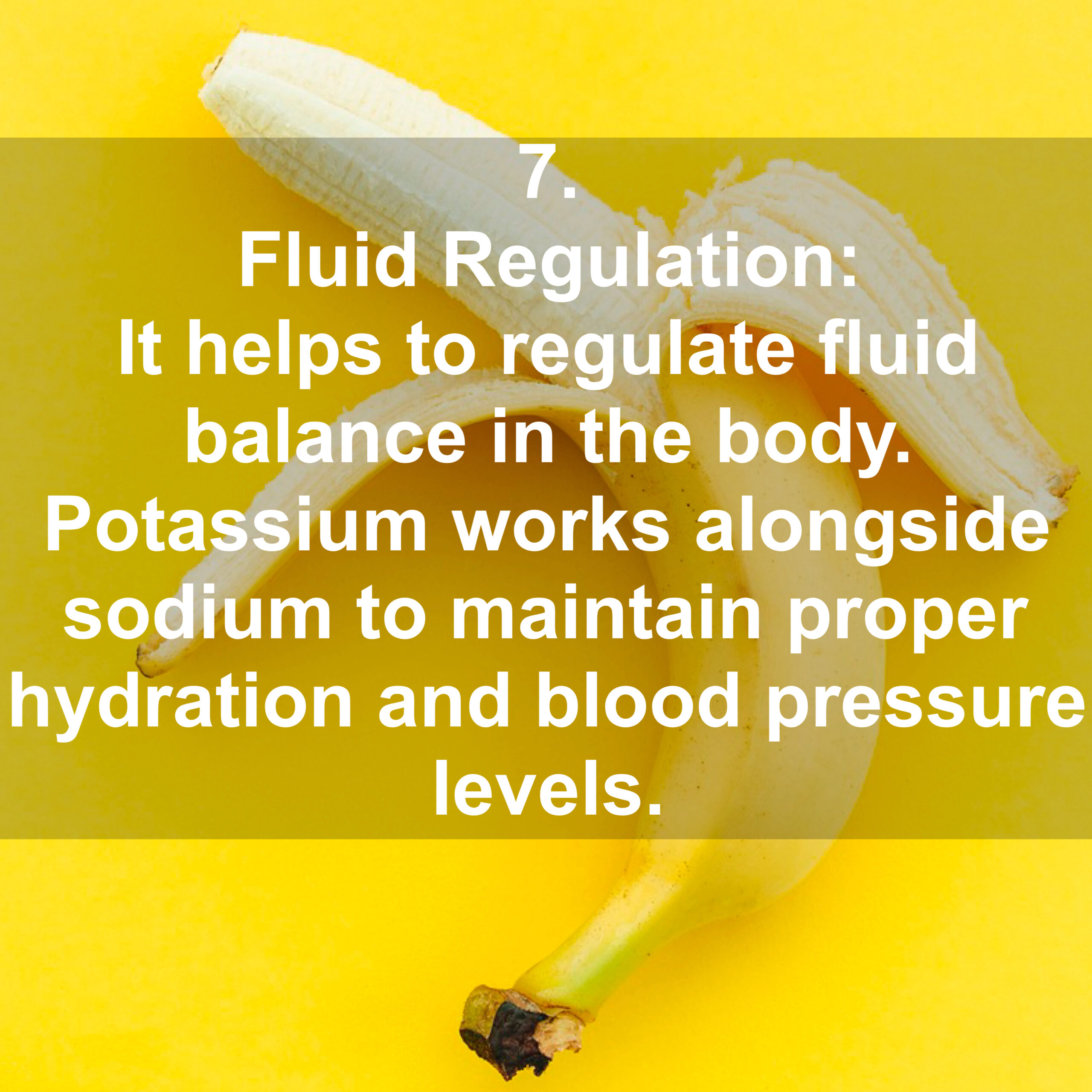 7. Fluid Regulation: It helps to regulate fluid balance in the body. Potassium works alongside sodium to maintain proper hydration and blood pressure Levels.