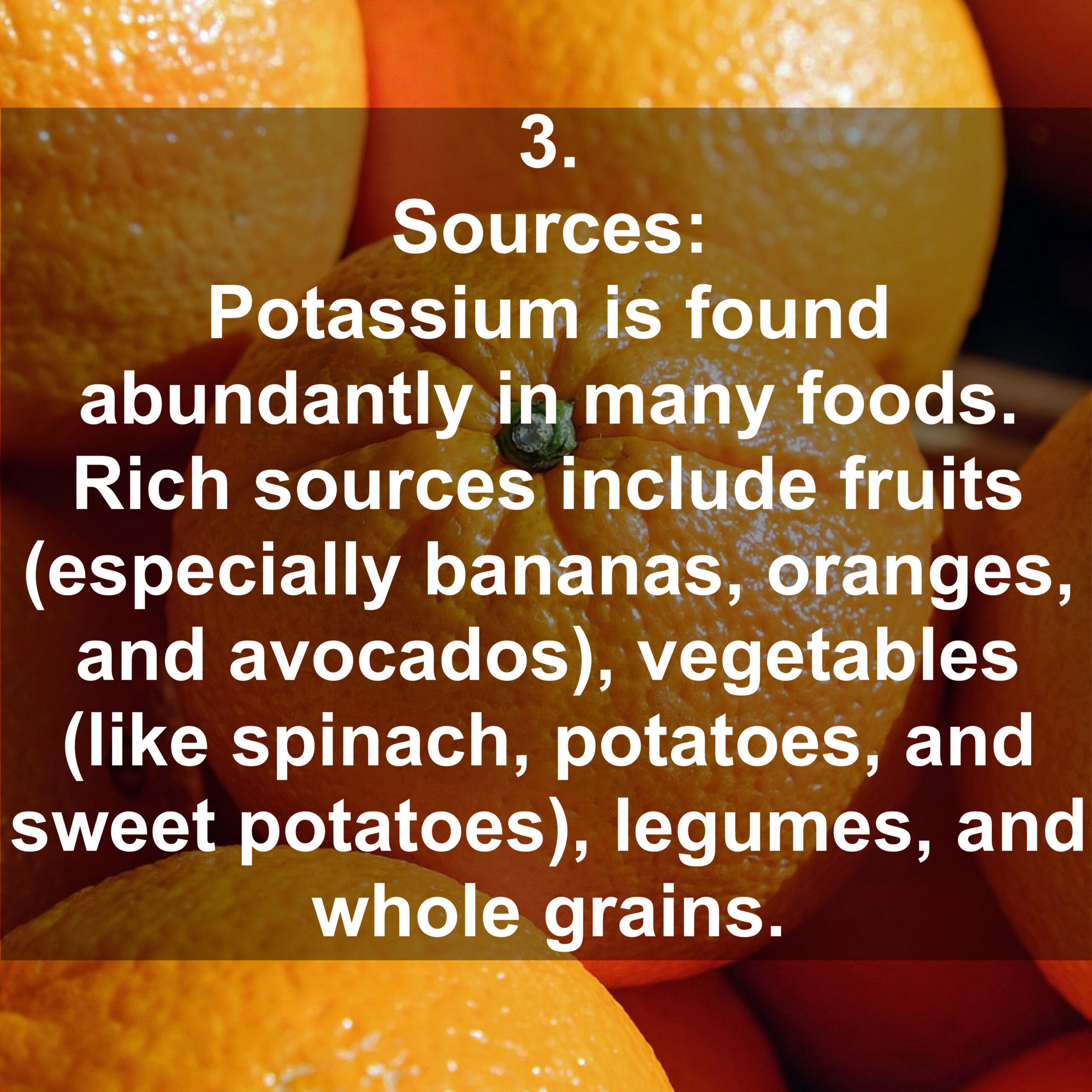 3. Sources: Potassium is found abundantly in many foods. Rich sources include fruits (especially bananas, oranges, and avocados), vegetables (like spinach, potatoes, and sweet potatoes, legumes, and whole grains.