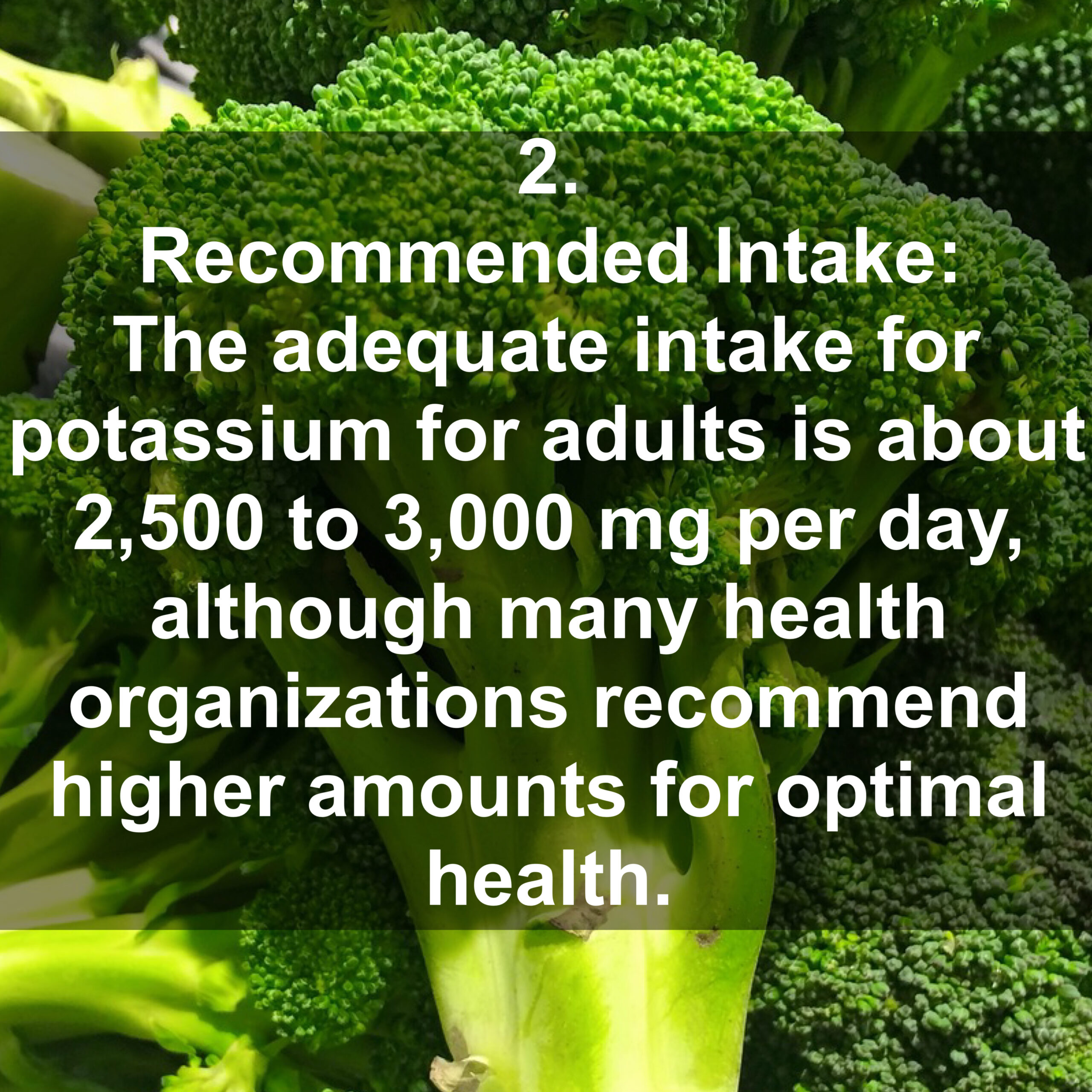 2. Recommended Intake: The adequate intake for potassium for adults is about 2,500 to 3,000 mg per day, although many health organizations recommend higher amounts for optimal health.