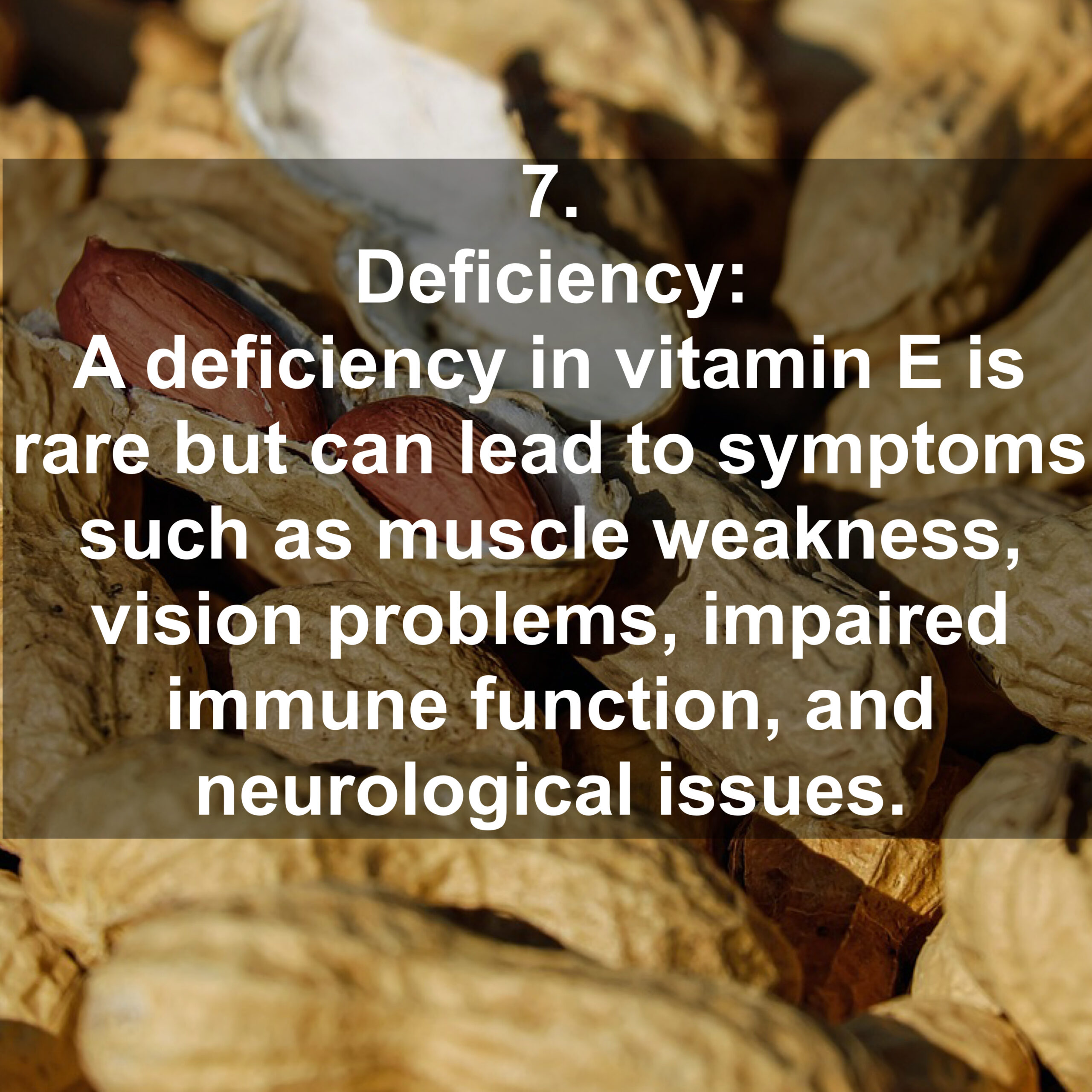 7. Deficiency: A deficiency in vitamin E is rare but can lead to symptoms such as muscle weakness, vision problems, impaired immune function, and neurological issues.