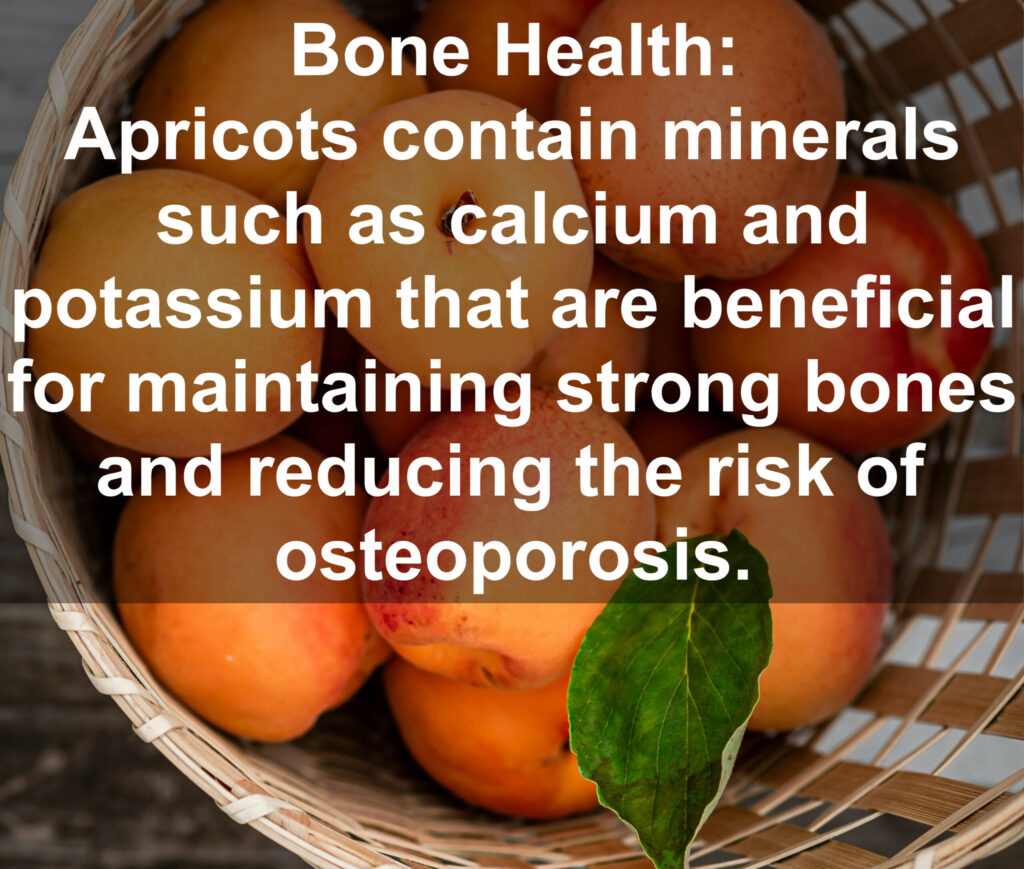 8. Bone Health: Apricots contain minerals such as calcium and potassium that are beneficial for maintaining strong bones and reducing the risk of osteoporosis.