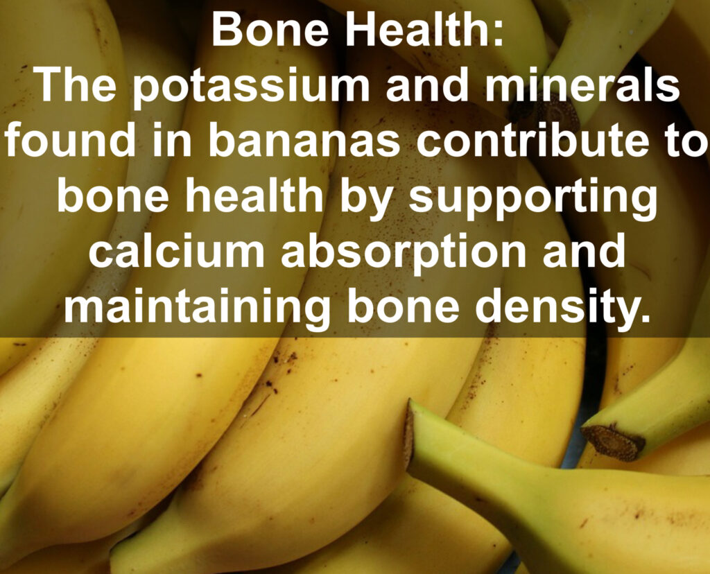 7. Bone Health: The potassium and minerals found in bananas contribute to bone health by supporting calcium absorption and maintaining bone density.