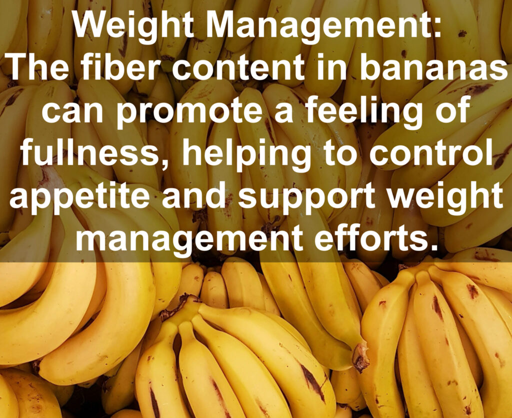 6. Weight Management: The fiber content in bananas can promote a feeling of fullness, helping to control; appetite and support weight management efforts.