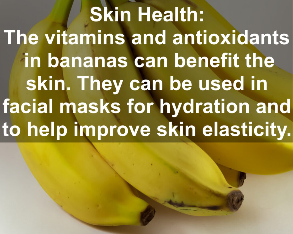 9. Skin Health: The vitamins and antioxidants in bananas can benefit the skin. They can be used in facial masks for hydration and to help improve skin elasticity.