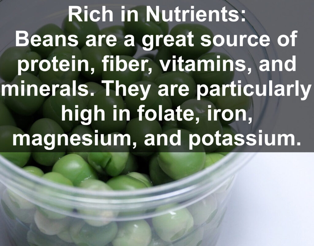 1. Rich in Nutrients: Beans are a great source of protein, fiber, vitamins, and minerals. They are particularly high in folate, iron, magnesium, and potassium.