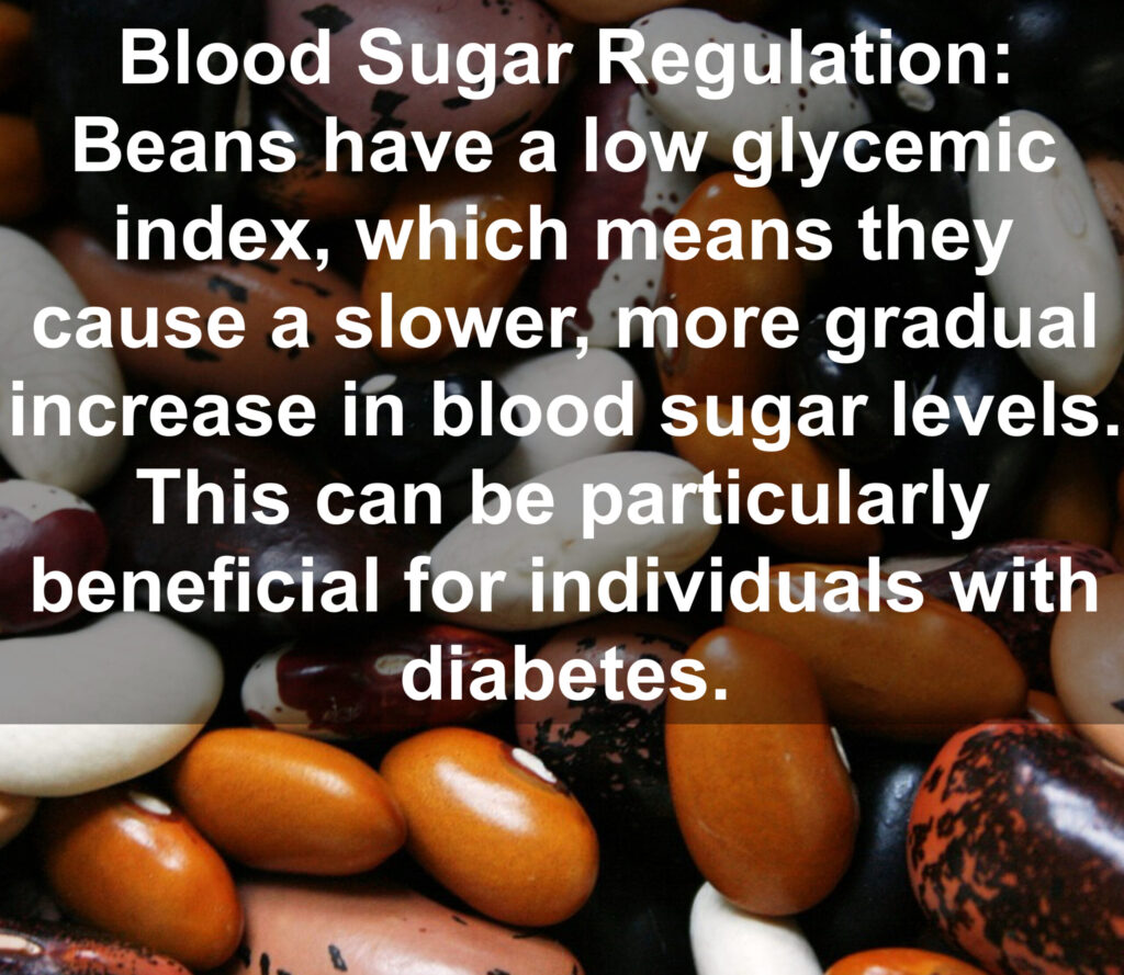 5. Blood Sugar Regulation: Beans have a low glycemic index, which means they cause a slower, more gradual increase in blood sugar levels. This can be particularly beneficial for individuals with diabetes.