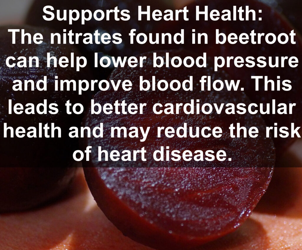 3. Supports Heart Health: The nitrates found in beetroot can help lower blood pressure and improve blood flow. This leads to better cardiovascular health and may reduce the risk of heart disease.