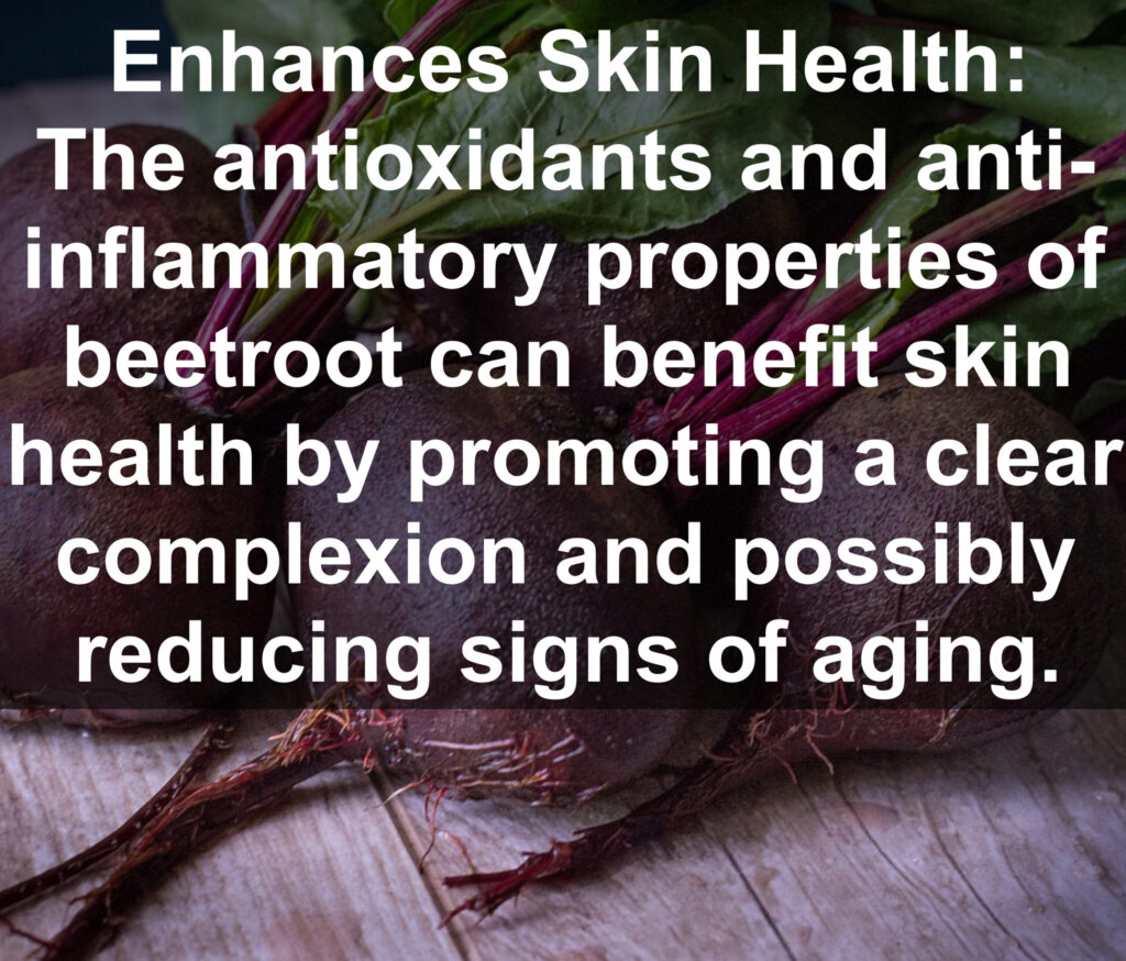 9. Enhances Skin Health: The antioxidants and anti- inflammatory properties of beetroot can benefit skin health by promoting a clear complexion and possibly reducing signs of aging.