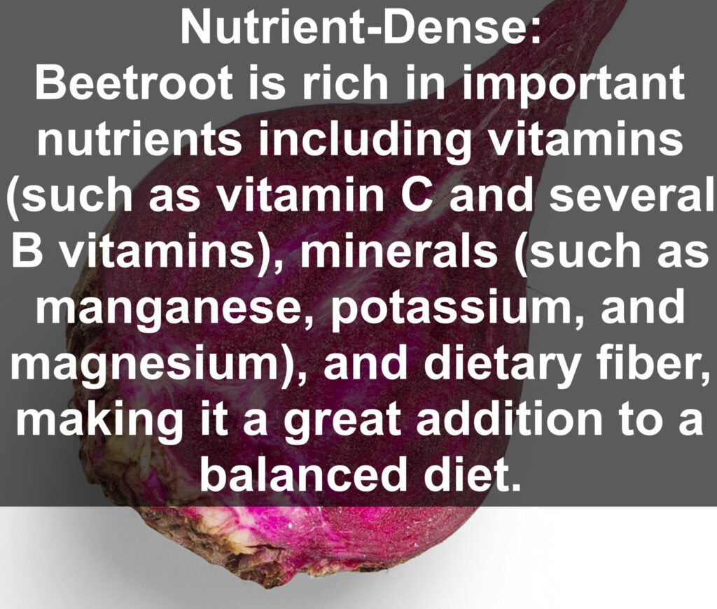 1. Nutrient-Dense: Beetroot is rich in important nutrients including vitamins (such as vitamin C and several B vitamins), minerals (such as manganese, potassium, and magnesium), and dietary fiber, making it a great addition to a balanced diet.