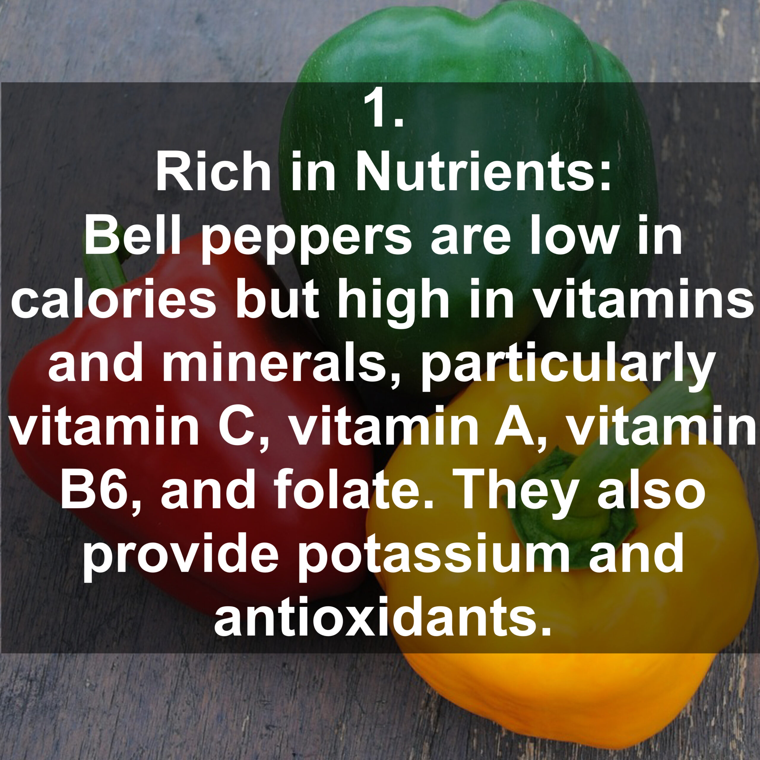 1. Rich in Nutrients: Bell peppers are low in calories but high in vitamins and minerals, particularly vitamin C, vitamin A, vitamin B6, and folate. They also provide potassium and antioxidants.