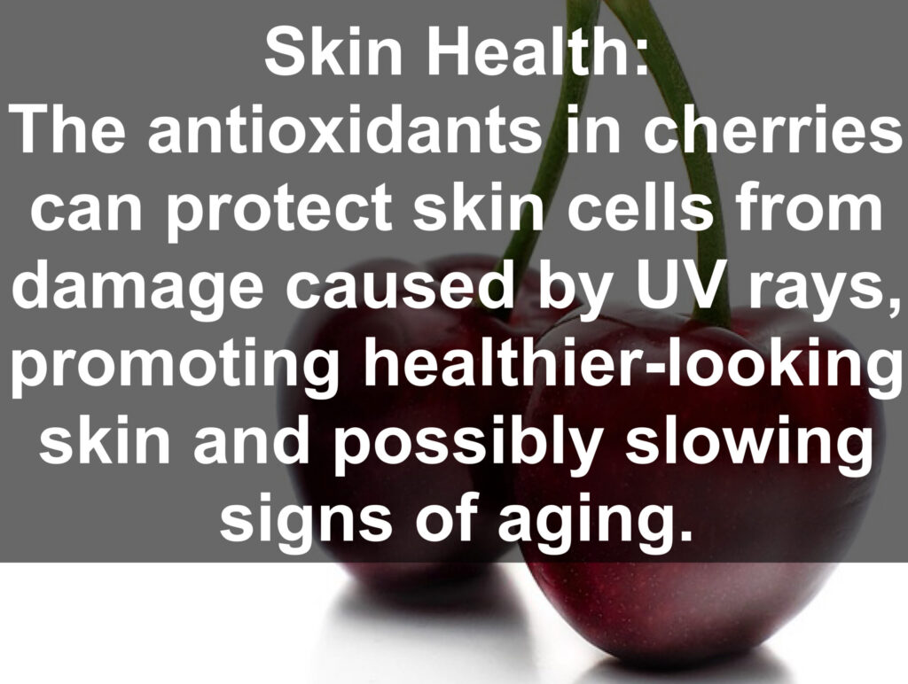 9. Skin Health: The antioxidants in cherries can protect skin cells from damage caused by UV rays, promoting healthier-looking skin and possibly slowing signs of aging.