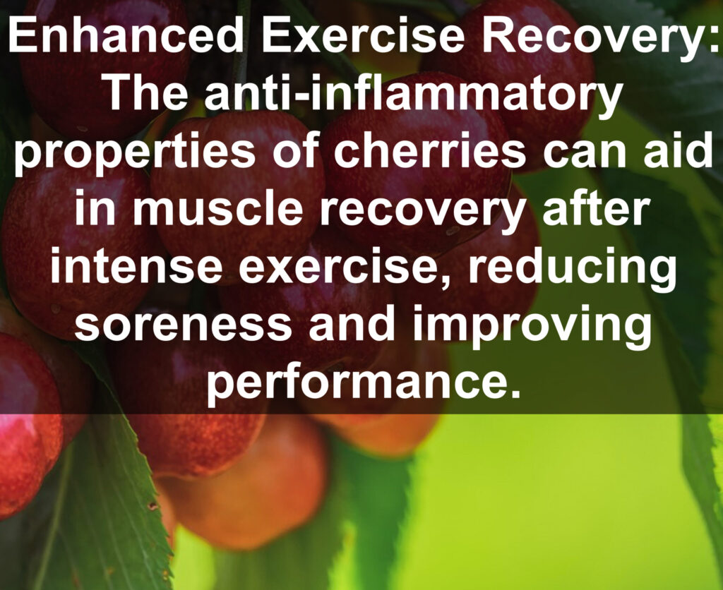 8. Enhanced Exercise Recovery: The anti-inflammatory properties of cherries can aid in muscle recovery after intense exercise, reducing soreness and improving performance.
