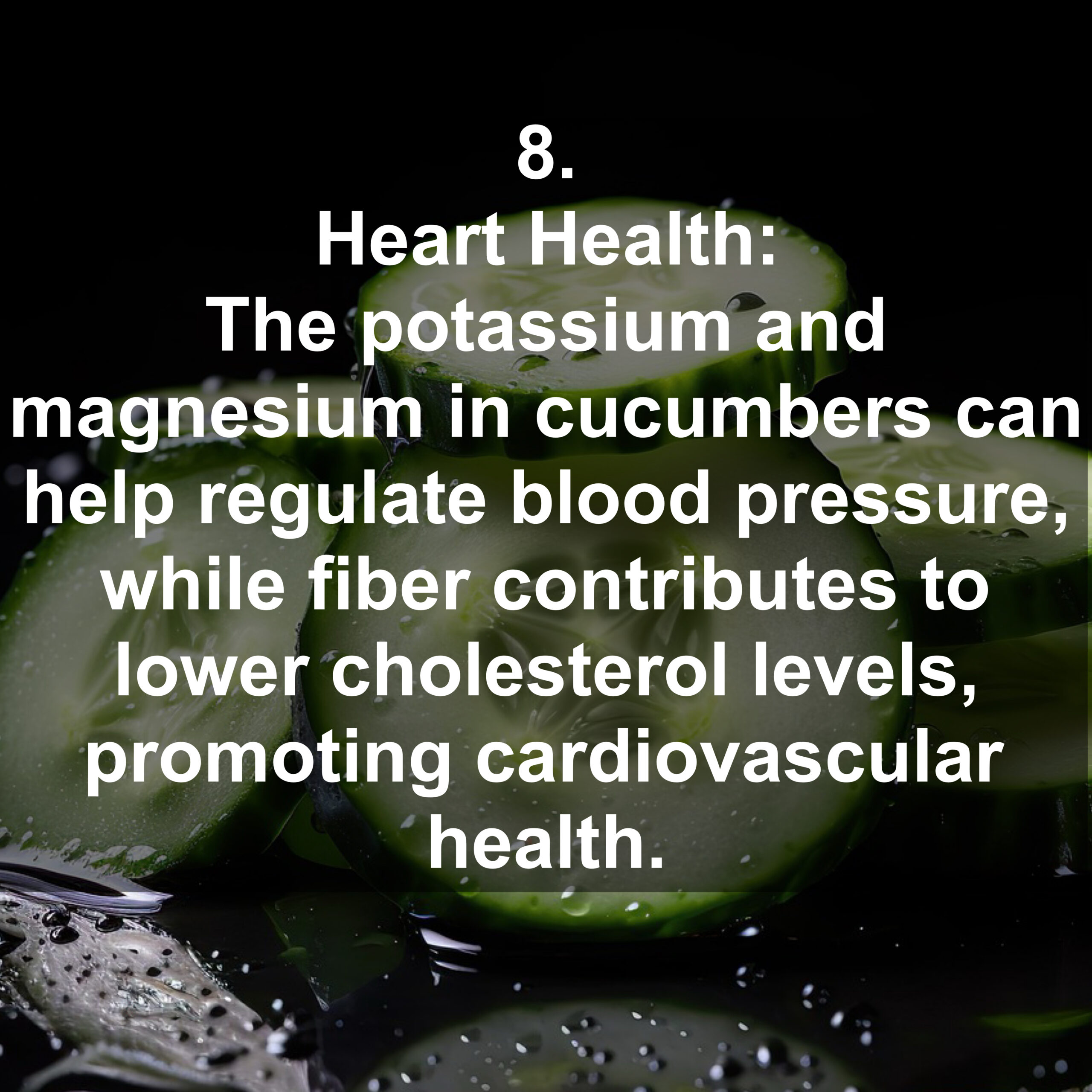 8. Heart Health: The potassium and magnesium in cucumbers can help regulate blood pressure, while fiber contributes to lower cholesterol levels, promoting cardiovascular health.