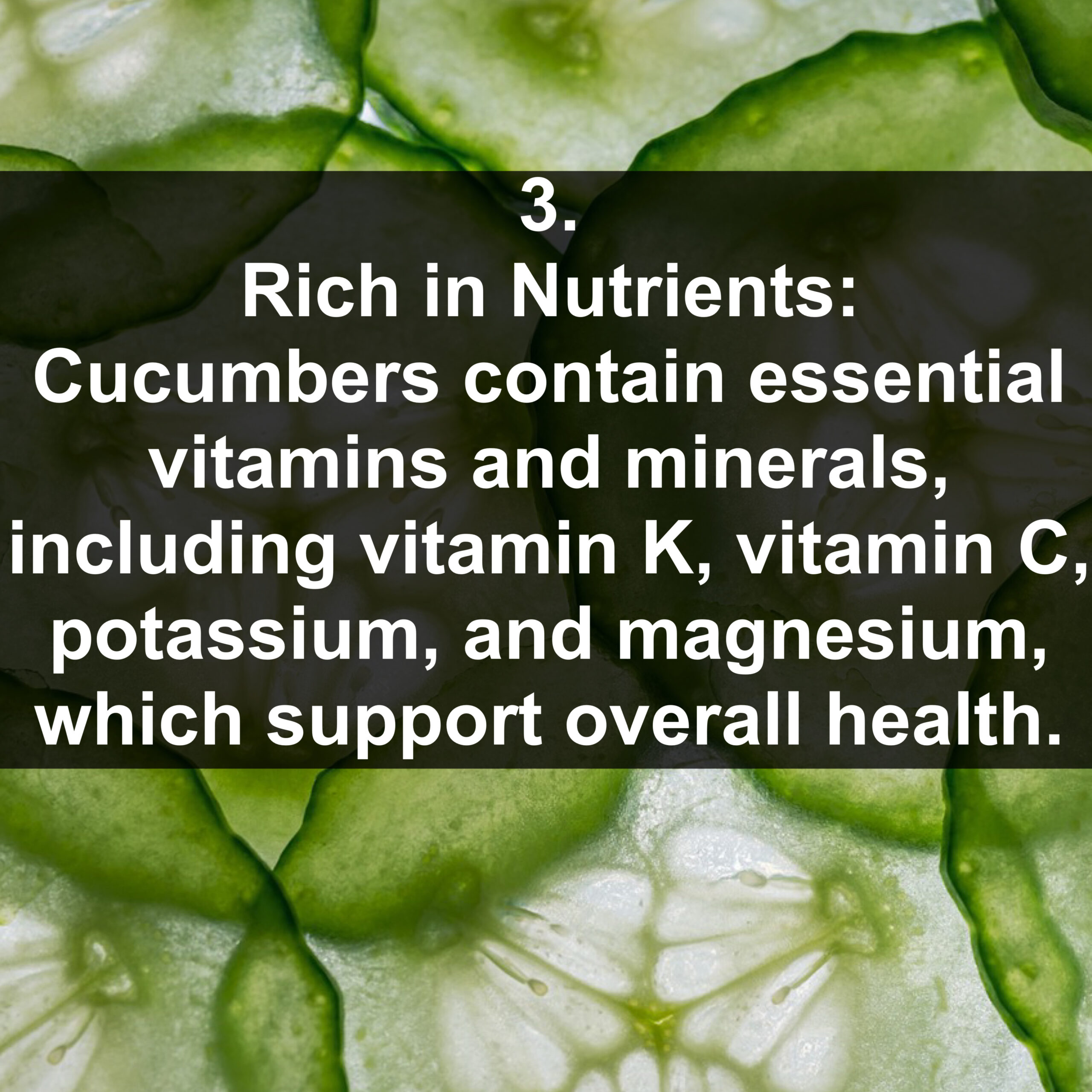 3. Rich in Nutrients: Cucumbers contain essential vitamins and minerals, including vitamin K, vitamin C, potassium, and magnesium, which support overall health.