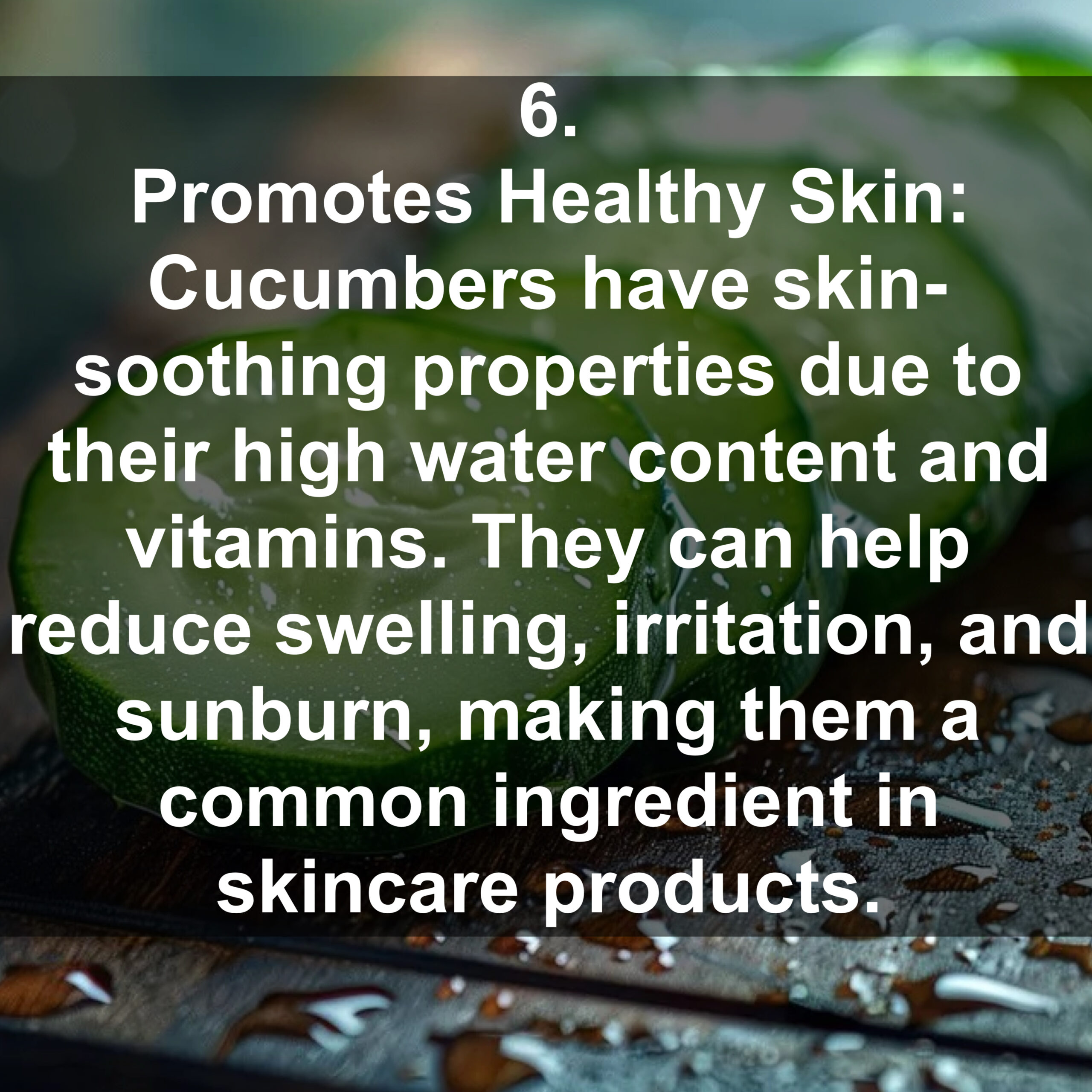 6. Promotes Healthy Skin: Cucumbers have skin- soothing properties due to their high water content and vitamins. They can help reduce swelling, irritation, and sunburn, making them a common ingredient in skincare products.