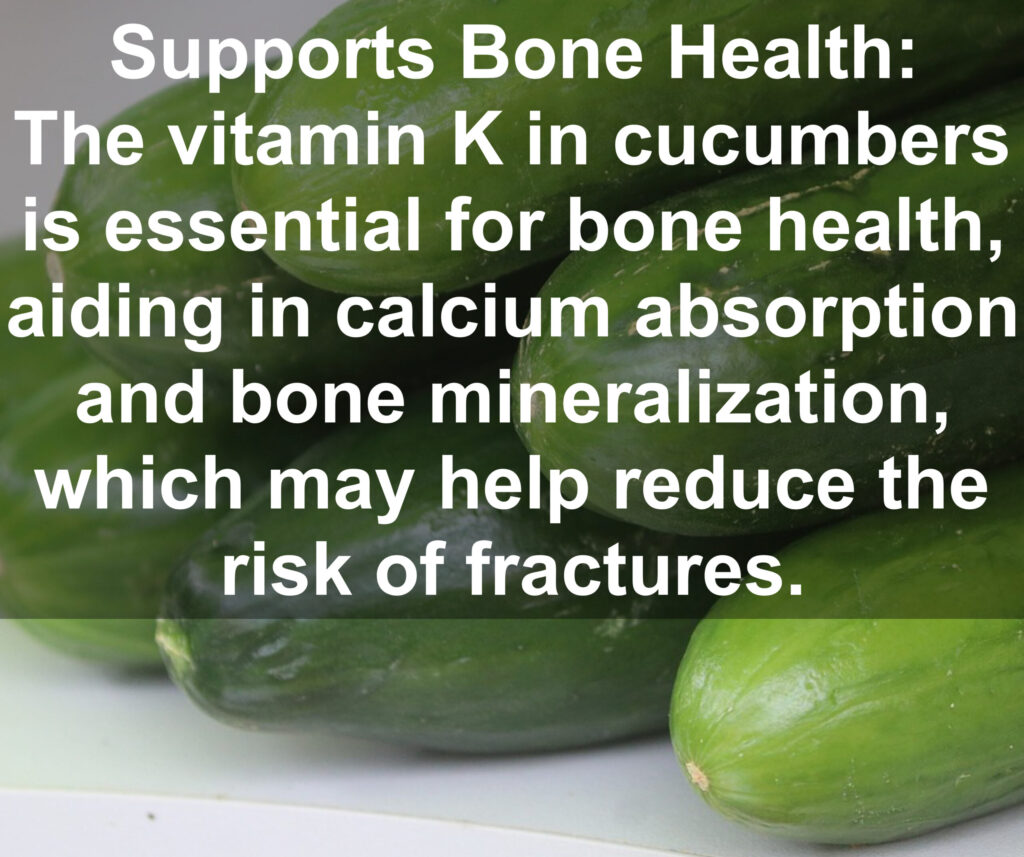 9. Supports Bone Health: The vitamin K in cucumbers is essential for bone health, aiding in calcium absorption and bone mineralization, which may help reduce the risk of fractures.