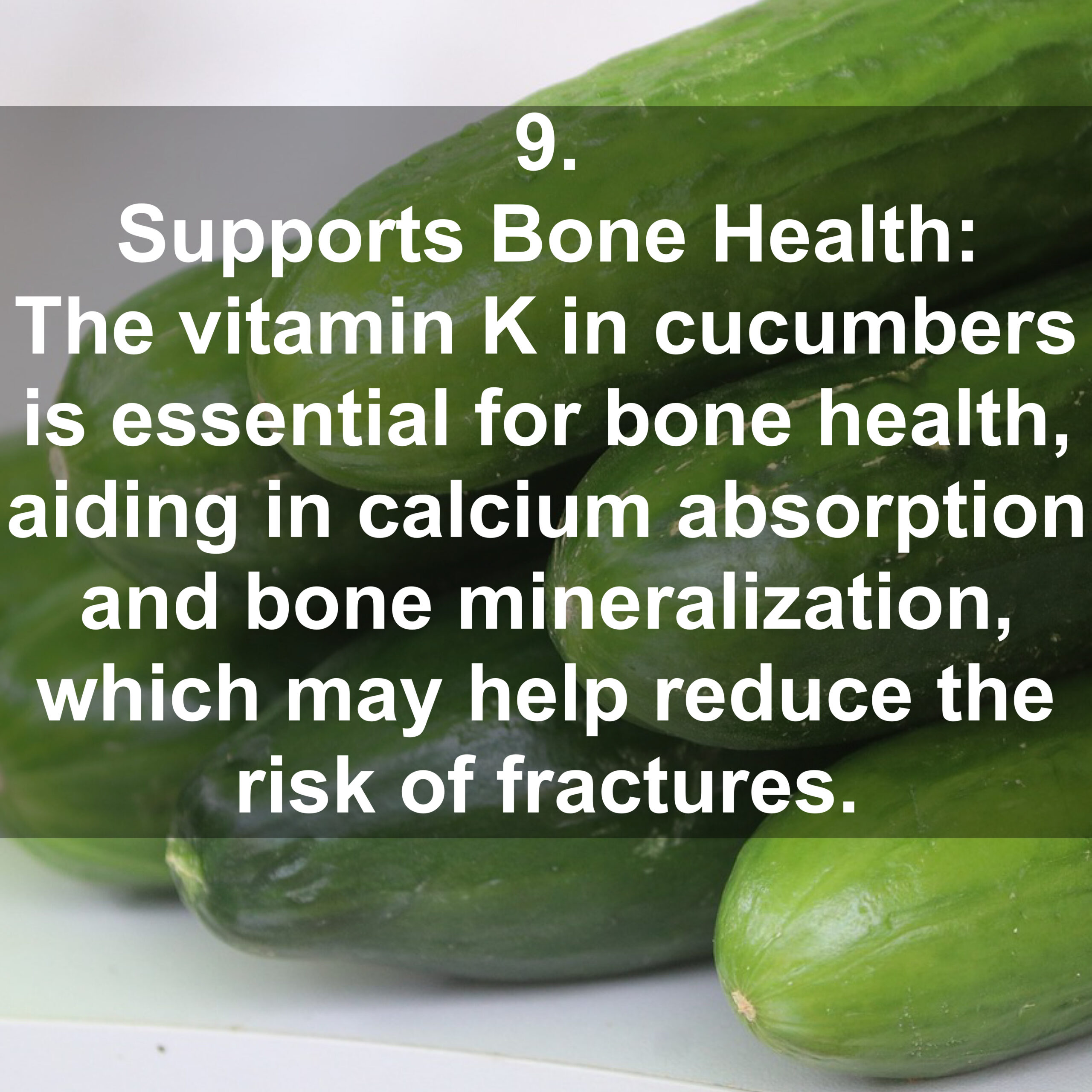 9. Supports Bone Health: The vitamin K in cucumbers is essential for bone health, aiding in calcium absorption and bone mineralization, which may help reduce the risk of fractures.