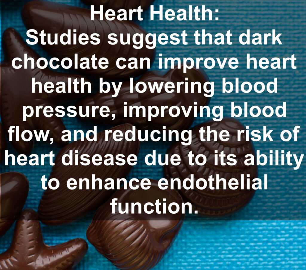 2. Heart Health: Studies suggest that dark chocolate can improve heart health by lowering blood pressure, improving blood flow, and reducing the risk of heart disease due to its ability to enhance endothelial function.