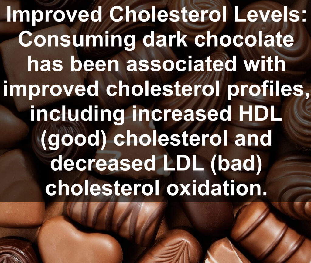 3. Improved Cholesterol Levels: Consuming dark chocolate has been associated with improved cholesterol profiles, including increased HDL (good) cholesterol and decreased LDL (bad) cholesterol oxidation.