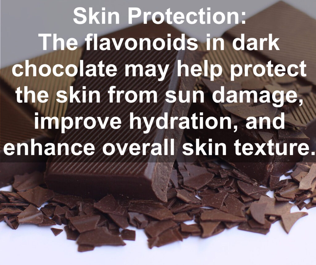 7. Skin Protection: The flavonoids in dark chocolate may help protect the skin from sun damage, improve hydration, and enhance overall skin texture.
