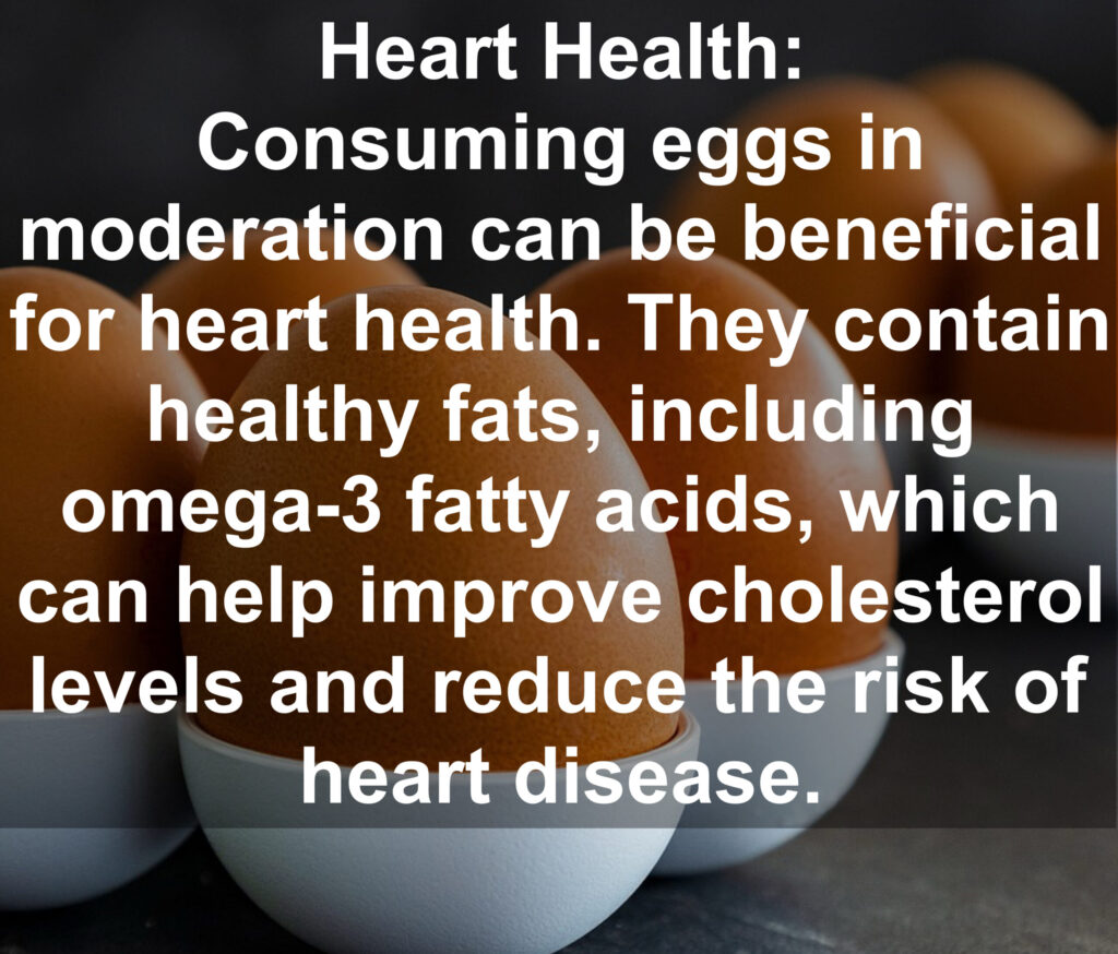 3. Heart Health: Consuming eggs in moderation can be beneficial for heart health. They contain healthy fats, including omega-3 fatty acids, which can help improve cholesterol levels and reduce the risk of heart disease.