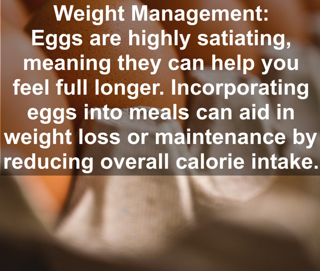 5. Weight Management: Eggs are highly satiating, meaning they can help you feel full longer. Incorporating eggs into meals can aid in weight loss or maintenance by reducing overall calorie intake.