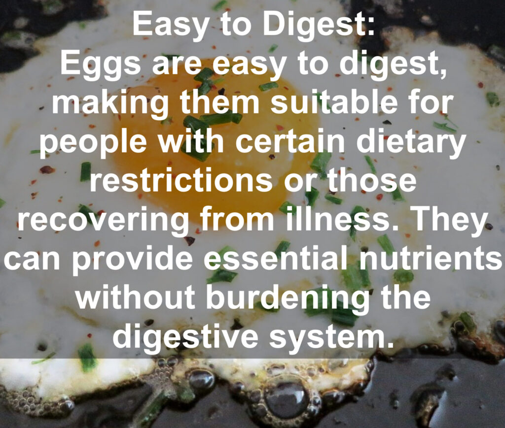 10. Easy to Digest: Eggs are easy to digest, making them suitable for people with certain dietary restrictions or those recovering from illness. They. can provide essential nutrients without burdening the digestive system.