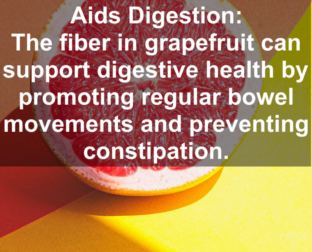 8. Aids Digestion: The fiber in grapefruit can support digestive health by promoting regular bowel movements and preventing constipation.