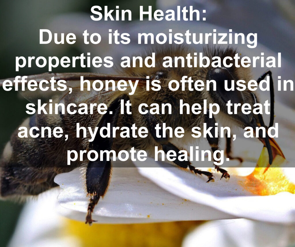 7. Skin Health: Due to its moisturizing properties and antibacterial effects, honey is often used in skincare. It can help treat acne, hydrate the skin, and promote healing.