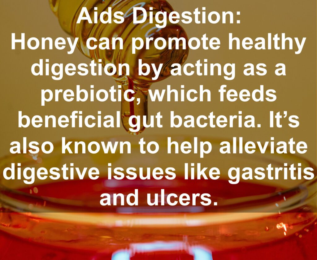 4. Aids Digestion: Honey can promote healthy digestion by acting as a prebiotic, which feeds beneficial gut bacteria. It's also known to help alleviate digestive issues like gastritis and ulcers.