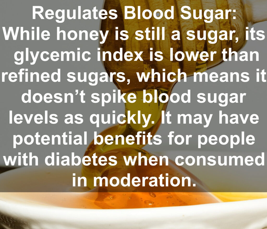 9. Regulates Blood Sugar: While honey is still a sugar, its glycemic index is lower than refined sugars, which means it doesn't spike blood sugar levels as quickly. It may have potential benefits for people with diabetes when consumed in moderation.
