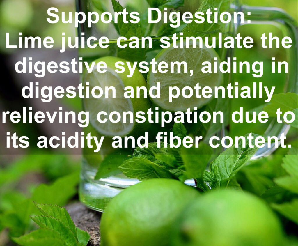 3. Supports Digestion: Lime juice can stimulate the digestive system, aiding in digestion and potentially relieving constipation due to its acidity and fiber content.