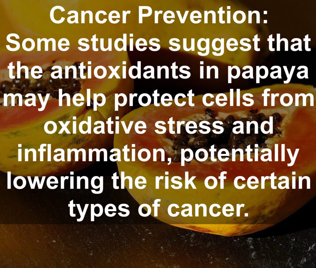 9. Cancer Prevention: Some studies suggest that the antioxidants in papaya may help protect cells from oxidative stress and inflammation, potentially lowering the risk of certain types of cancer.