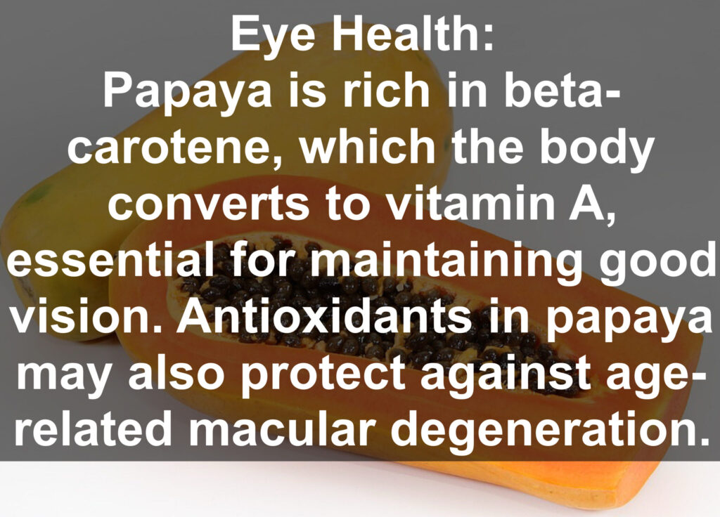 8. Eye Health: Papaya is rich in beta- carotene, which the body converts to vitamin A, essential for maintaining good vision. Antioxidants in papaya may also protect against age- related macular degeneration.