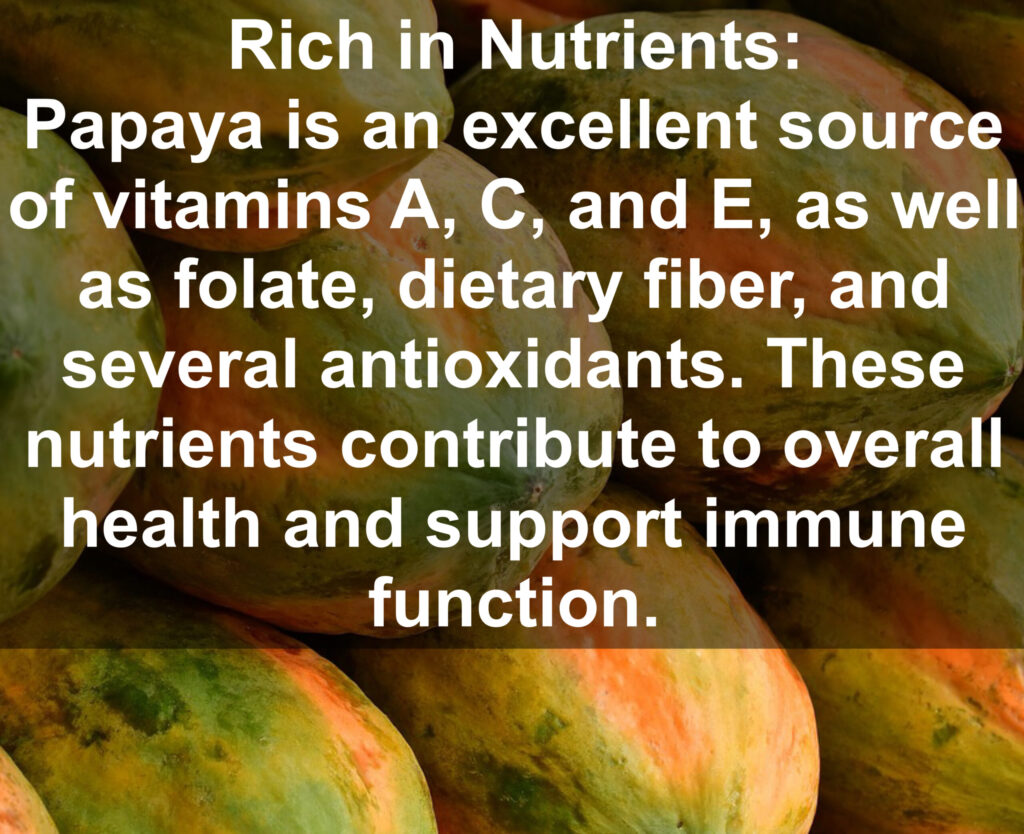 1. Rich in Nutrients: Papaya is an excellent source of vitamins A, C, and E, as well as folate, dietary fiber, and several antioxidants. These nutrients contribute to overall health and support immune function.