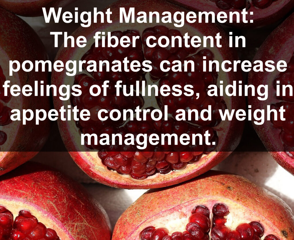 8. Weight Management: The fiber content in pomegranates can increase feelings of fullness, aiding in appetite control and weight management.