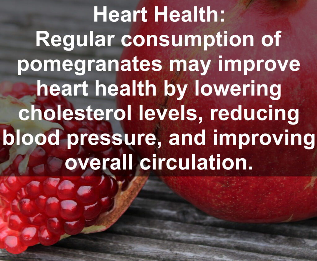 4. Heart Health: Regular consumption of pomegranates may improve heart health by lowering cholesterol levels, reducing blood pressure, and improving overall circulation.