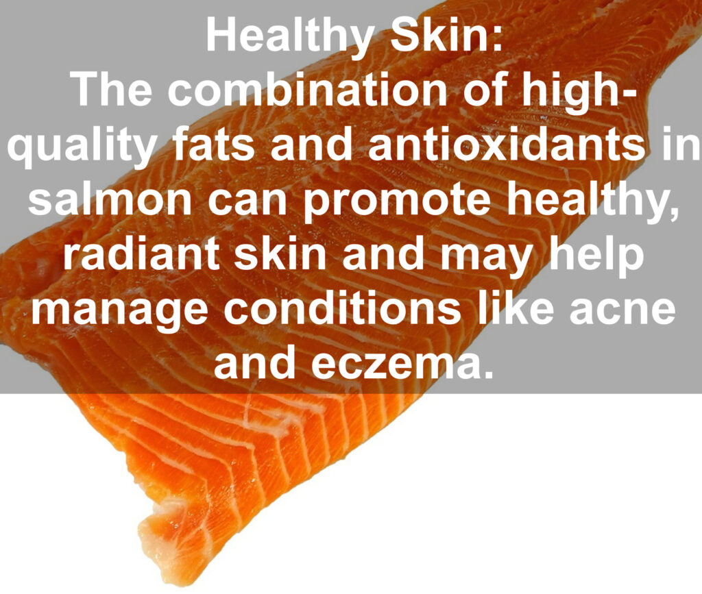 9. Healthy Skin: The combination of high- quality fats and antioxidants in salmon can promote healthy, radiant skin and may help manage conditions like acne and eczema.