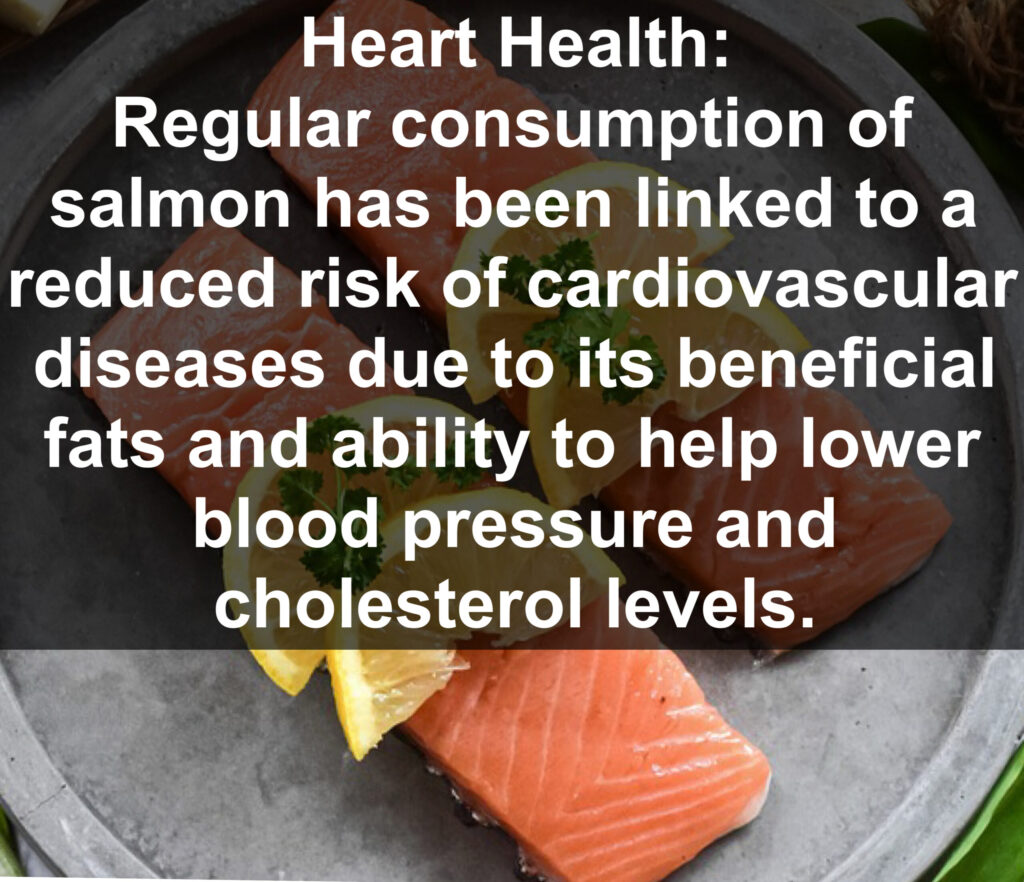 3. Heart Health: Regular consumption of salmon has been linked to a reduced risk of cardiovascular diseases due to its beneficial fats and ability to help lower blood pressure and cholesterol levels.