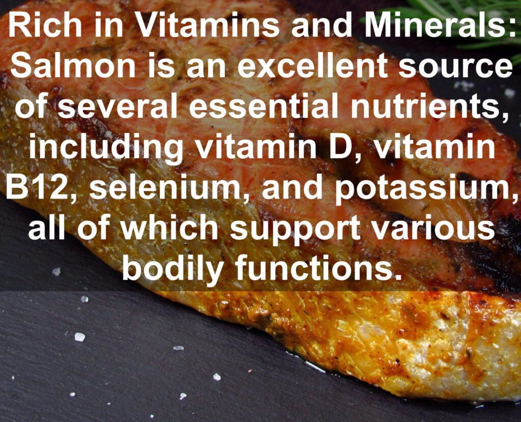 5. Rich in Vitamins and Minerals: Salmon is an excellent source of several essential nutrients, including vitamin D, vitamin B12, selenium, and potassium, all of which support various bodily functions.