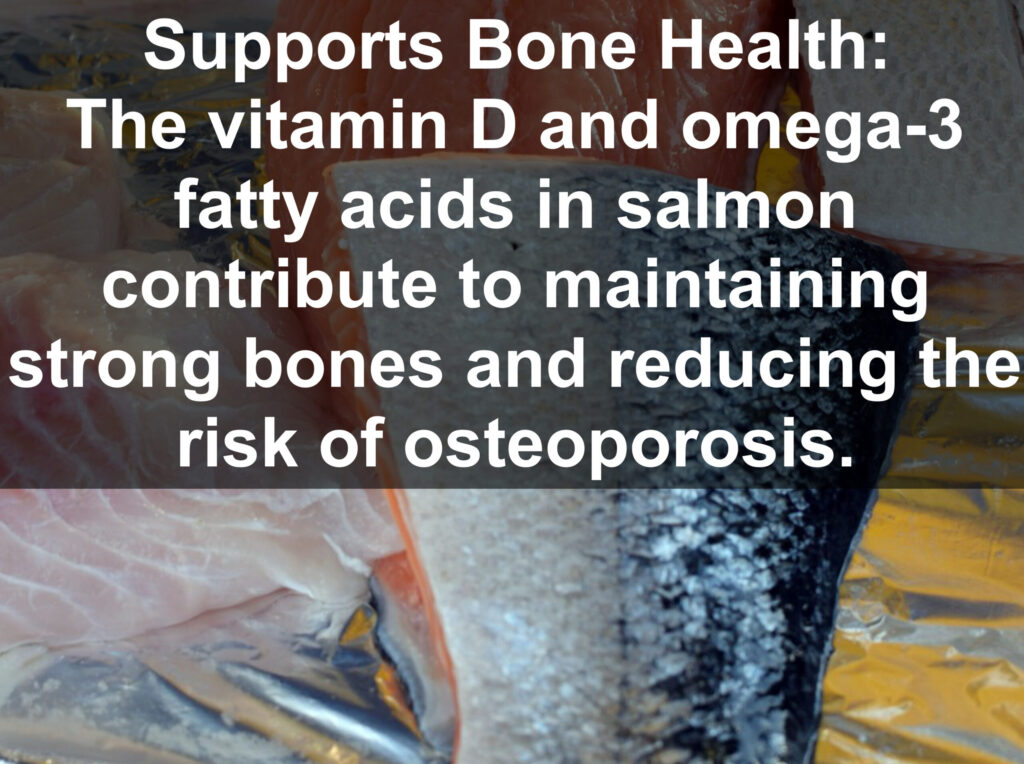 6. Supports Bone Health: The vitamin D and omega-3 fatty acids in salmon contribute to maintaining strong bones and reducing the risk of osteoporosis.