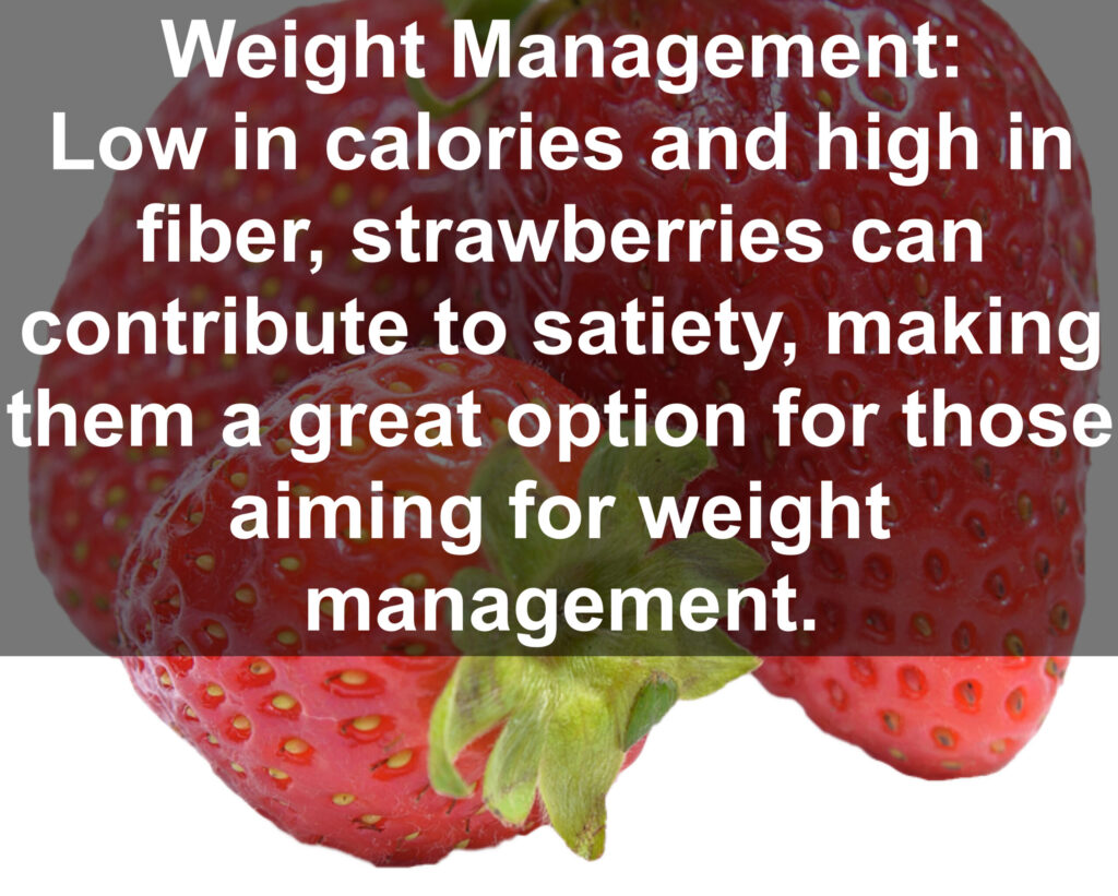 8. Weight Management: Low in calories and high in fiber, strawberries can contribute to satiety, making them a great option for those aiming for weight management.