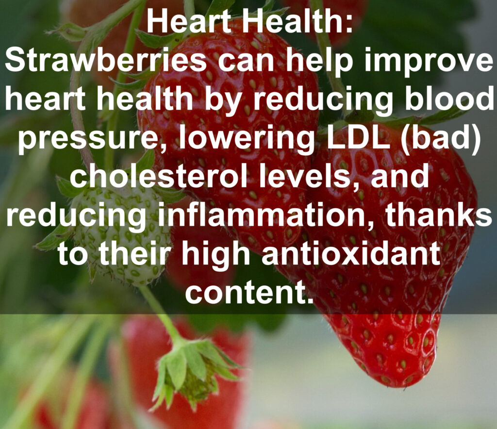 3. Heart Health: Strawberries can help improve heart health by reducing blood pressure, lowering LDL (bad) cholesterol levels, and reducing inflammation, thanks to their high antioxidant content.