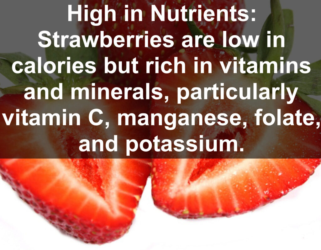 1. High in Nutrients: Strawberries are low in calories but rich in vitamins and minerals, particularly vitamin C, manganese, folate, and potassium.