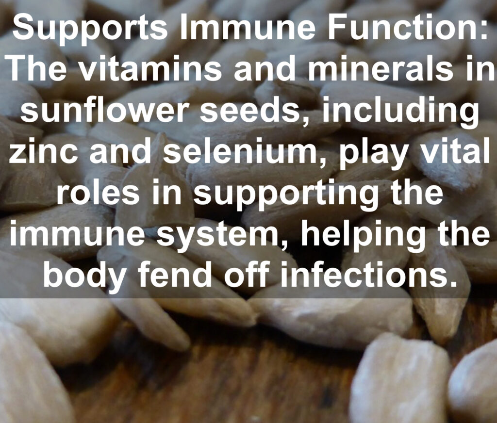 8. Supports Immune Function: The vitamins and minerals in sunflower seeds, including zinc and selenium, play vital roles in supporting the immune system, helping the body fend off infections.
