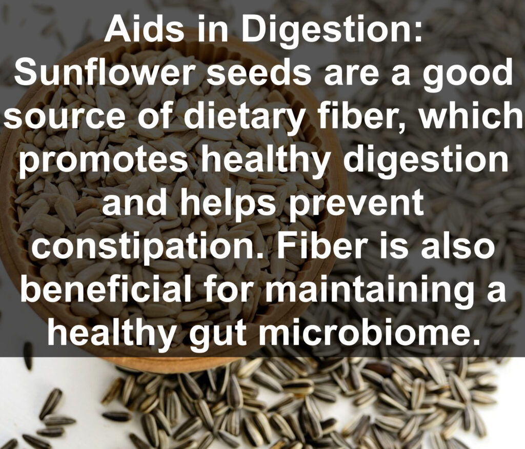 6. Aids in Digestion: Sunflower seeds are a good source of dietary fiber, which promotes healthy digestion and helps prevent constipation. Fiber is also beneficial for maintaining a healthy gut microbiome.